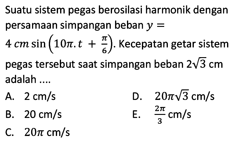 Suatu sistem pegas berosilasi harmonik dengan persamaan simpangan beban  y=   4 cm sin (10 pi . t+(pi)/(6)) .  Kecepatan getar sistem pegas tersebut saat simpangan beban  2 akar(3) cm  adalah ....
A.  2 cm / s 
D.  20 pi akar(3) cm / s 
B.  20 cm / s 
E.  (2 pi)/(3) cm / s 
C.  20 pi cm / s 