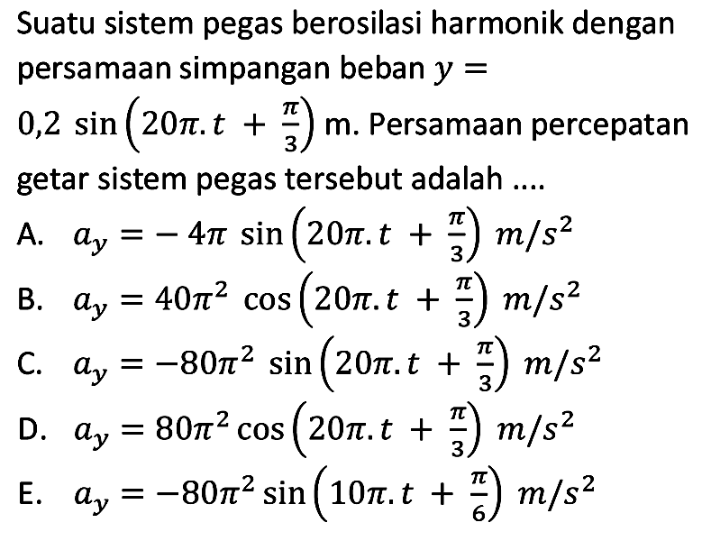 Suatu sistem pegas berosilasi harmonik dengan persamaan simpangan beban  y= 
 0,2 sin (20 pi . t+(pi)/(3)) m . Persamaan percepatan getar sistem pegas tersebut adalah ....
A.  a_(y)=-4 pi sin (20 pi . t+(pi)/(3)) m / s^(2) 
B.  a_(y)=40 pi^(2) cos (20 pi . t+(pi)/(3)) m / s^(2) 
C.  a_(y)=-80 pi^(2) sin (20 pi . t+(pi)/(3)) m / s^(2) 
D.  a_(y)=80 pi^(2) cos (20 pi . t+(pi)/(3)) m / s^(2) 
E.  a_(y)=-80 pi^(2) sin (10 pi . t+(pi)/(6)) m / s^(2) 