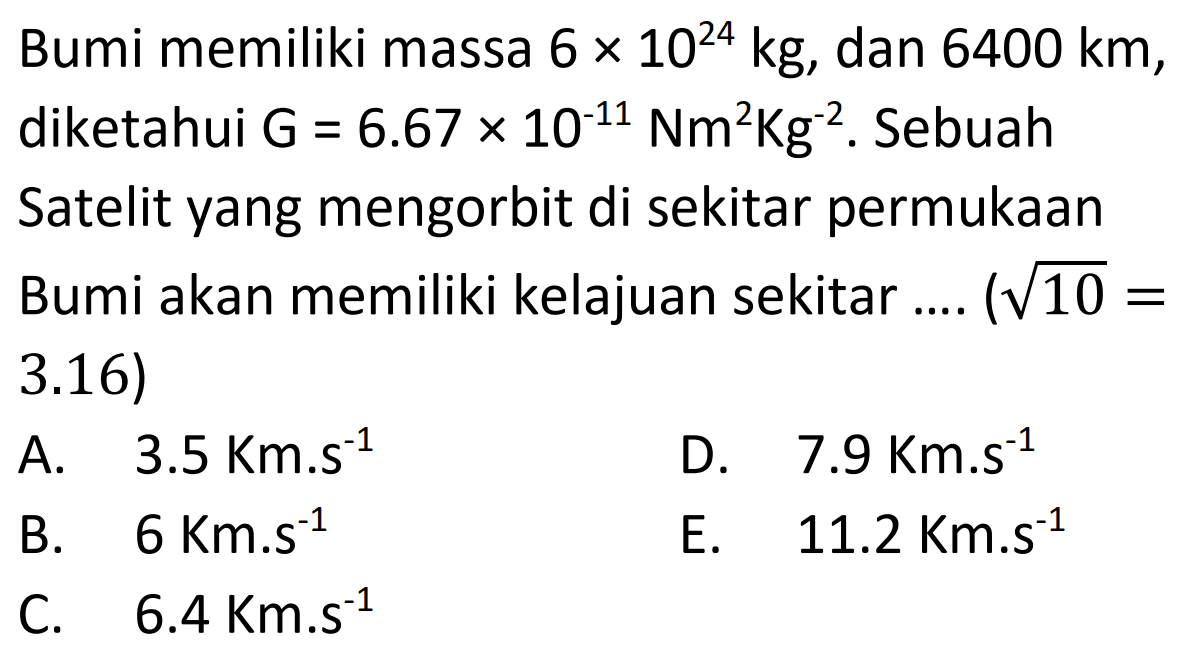 Bumi memiliki massa  6 x 10^{24} kg , dan  6400 km , diketahui  \mathrm{G}=6.67 x 10^{-11} \mathrm{Nm}^2 \mathrm{Kg}^{-2} . Sebuah Satelit yang mengorbit di sekitar permukaan Bumi akan memiliki kelajuan sekitar ....  (akar{10}=  3.16)
A.   3.5 \mathrm{Km} . s^{-1} 
D.  7.9 \mathrm{Km} . s^{-1} 
B.  6 \mathrm{Km} . s^{-1} 
E.   11.2 \mathrm{Km} . s^{-1} 
C.   6.4 \mathrm{Km} . s^{-1} 