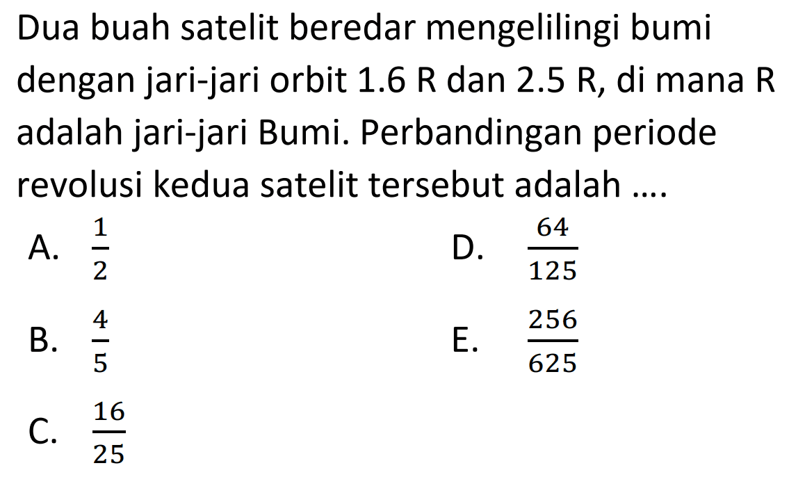 Dua buah satelit beredar mengelilingi bumi dengan jari-jari orbit  1.6 \mathrm{R}  dan  2.5 \mathrm{R} , di mana  \mathrm{R}  adalah jari-jari Bumi. Perbandingan periode revolusi kedua satelit tersebut adalah ....
A.  {1}/{2} 
D.  {64}/{125} 
B.  {4}/{5} 
E.  {256}/{625} 
C.  {16}/{25} 