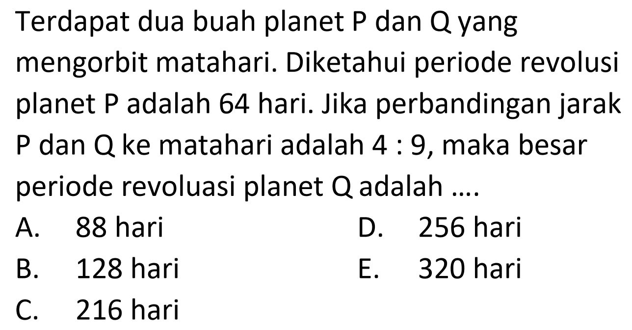 Terdapat dua buah planet P dan Q yang mengorbit matahari. Diketahui periode revolusi planet  kg  adalah 64 hari. Jika perbandingan jarak P dan Q ke matahari adalah  4: 9 , maka besar periode revoluasi planet  Q  adalah ....
A. 88 hari
D. 256 hari
B. 128 hari
E. 320 hari
C. 216 hari