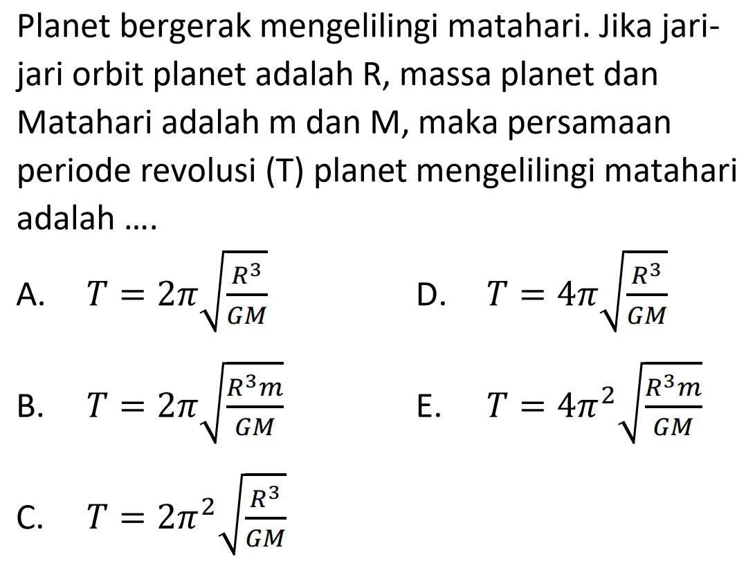 Planet bergerak mengelilingi matahari. Jika jarijari orbit planet adalah R, massa planet dan Matahari adalah m dan M, maka persamaan periode revolusi (T) planet mengelilingi matahari adalah ....
A.  T=2 pi akar{{R^{3}}/{G M}} 
D.  T=4 pi akar{{R^{3}}/{G M}} 
B.   T=2 pi akar{{R^{3} m}/{G M}} 
E.  T=4 pi^2 akar{{R^{3} m}/{G M}} 
C.   T=2 pi^2 akar{{R^{3}}/{G M}} 