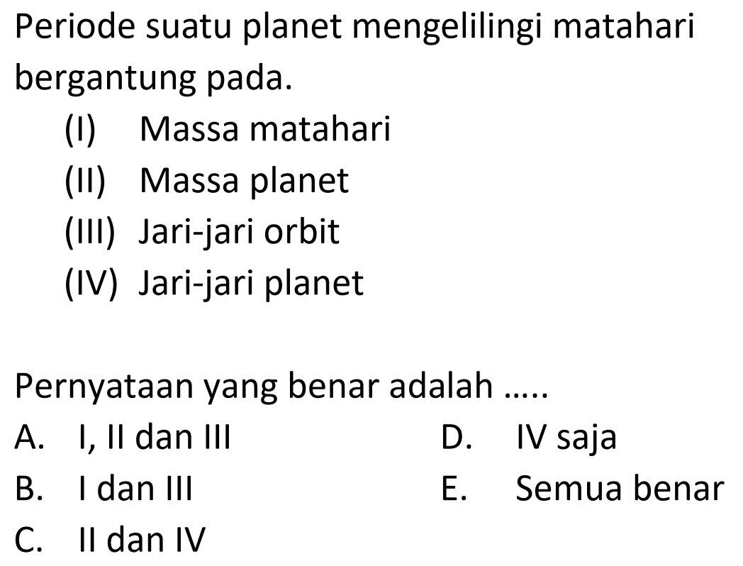 Periode suatu planet mengelilingi matahari bergantung pada.
(I) Massa matahari
(II) Massa planet
(III) Jari-jari orbit
(IV) Jari-jari planet
Pernyataan yang benar adalah .....
A. I, II dan III
D. IV saja
B. I dan III
E. Semua benar
C. II dan IV