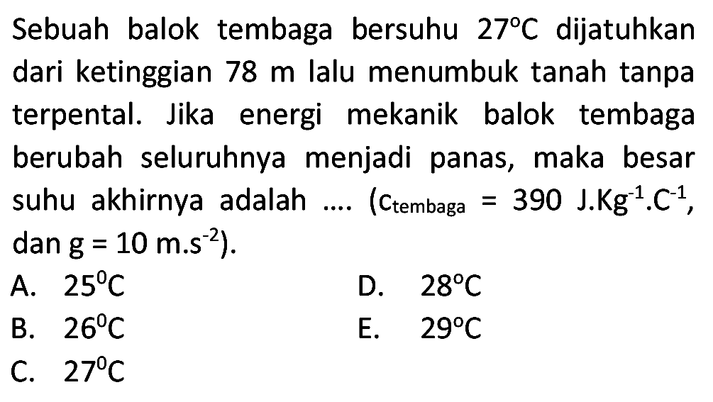 Sebuah balok tembaga bersuhu  27 C  dijatuhkan dari ketinggian  78 m  lalu menumbuk tanah tanpa terpental. Jika energi mekanik balok tembaga berubah seluruhnya menjadi panas, maka besar suhu akhirnya adalah  ... .  ( (Ctembaga  =390 ~J . Kg^(-1) . C^(-1) , dan  g=10 m . s^(-2)  ).
A.  25 C 
D.  28 C 
B.  26 C 
E.  29 C 
C.  27 C 