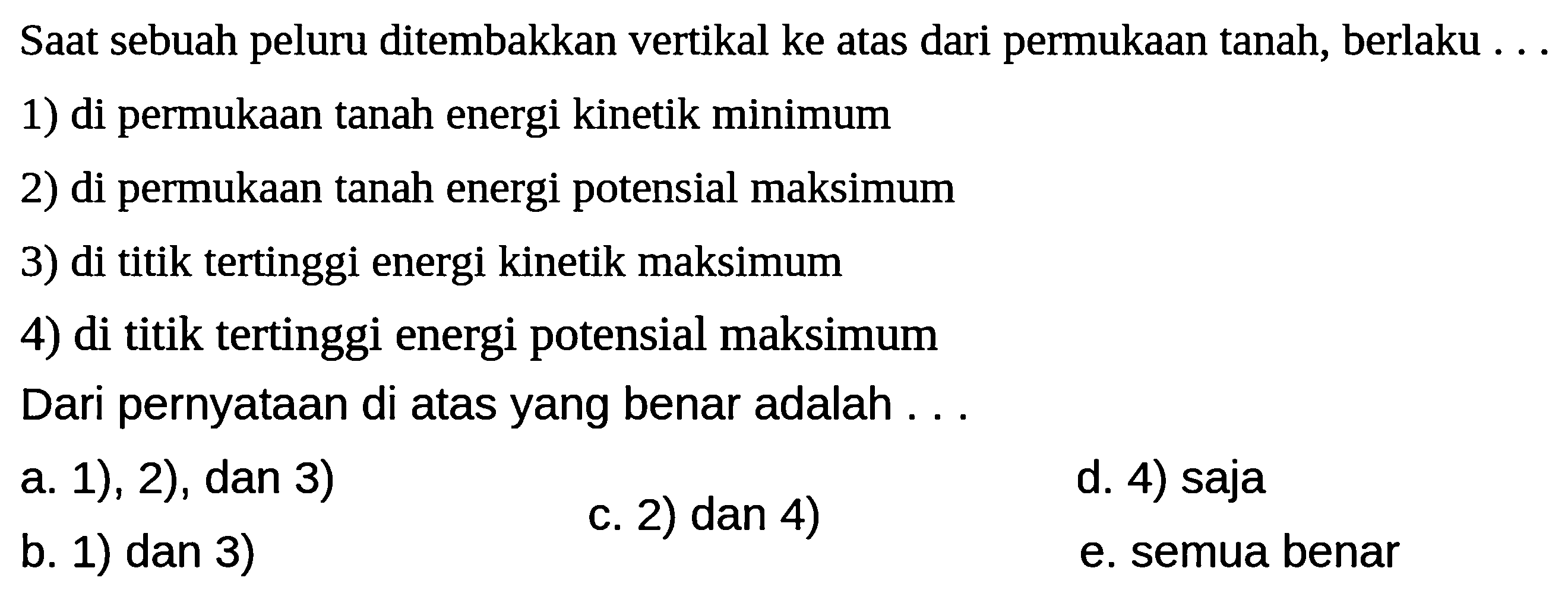 Saat sebuah peluru ditembakkan vertikal ke atas dari permukaan tanah, berlaku ...
1) di permukaan tanah energi kinetik minimum
2) di permukaan tanah energi potensial maksimum
3) di titik tertinggi energi kinetik maksimum
4) di titik tertinggi energi potensial maksimum
Dari pernyataan di atas yang benar adalah ...
a. 1), 2), dan 3)
c. 2) dan 4)
d. 4) saja
b. 1) dan 3)
e. semua benar