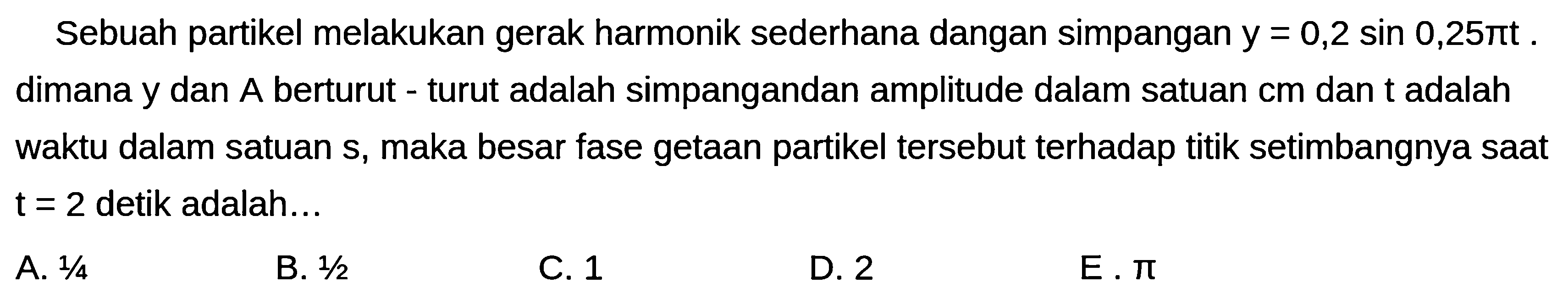 Sebuah partikel melakukan gerak harmonik sederhana dangan simpangan  y=0,2 sin 0,25 pi t . dimana y dan A berturut - turut adalah simpangandan amplitude dalam satuan  cm  dan t adalah waktu dalam satuan s, maka besar fase getaan partikel tersebut terhadap titik setimbangnya saat  t=2  detik adalah...
A.  1 / 4 
B.  1 / 2 
C. 1
D. 2
E.  pi 