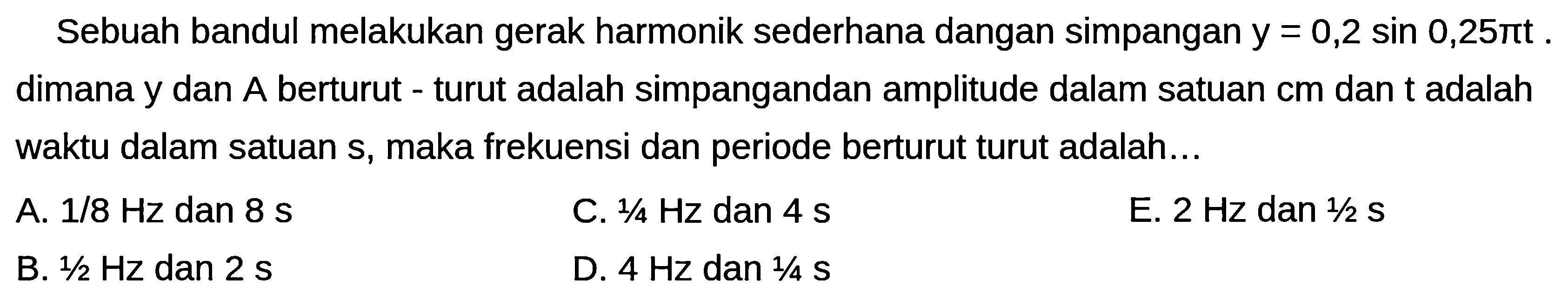 Sebuah bandul melakukan gerak harmonik sederhana dangan simpangan  y=0,2 sin 0,25 pi t . dimana y dan  A  berturut - turut adalah simpangandan amplitude dalam satuan  cm  dan  t  adalah waktu dalam satuan s, maka frekuensi dan periode berturut turut adalah...
A.  1 / 8 Hz  dan  8 ~s 
C.  1 / 4 Hz  dan  4 ~s 
E.  2 Hz  dan  1 / 2 ~s 
B.  1 / 2 Hz  dan  2 ~s 
D.  4 Hz  dan  1 / 4 ~S 