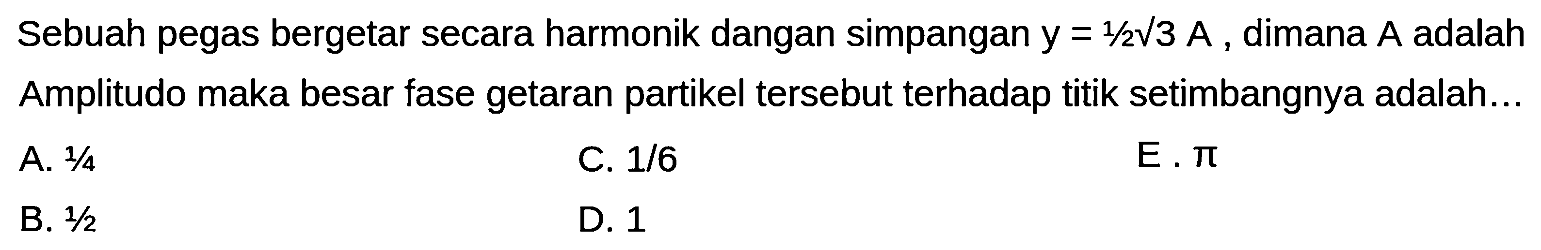 Sebuah pegas bergetar secara harmonik dangan simpangan  y=1 / 2 akar(3) A , dimana  A  adalah Amplitudo maka besar fase getaran partikel tersebut terhadap titik setimbangnya adalah...
A.  1 / 4 
C.  1 / 6 
E.  pi 
B.  1 / 2 
D. 1