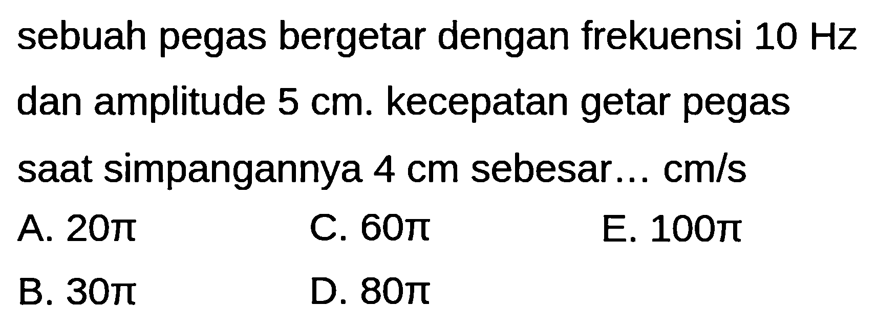 sebuah pegas bergetar dengan frekuensi  10 Hz  dan amplitude  5 cm . kecepatan getar pegas saat simpangannya  4 cm  sebesar... cm/s
A.  20 pi 
C.  60 pi 
E.  100 pi 
B.  30 pi 
D.  80 pi 