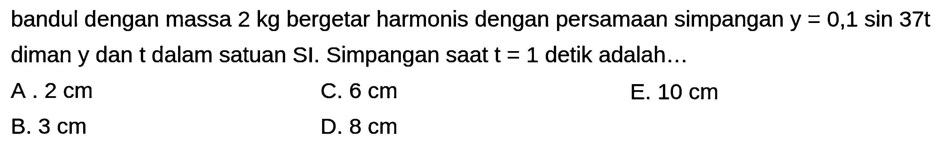 bandul dengan massa  2 kg  bergetar harmonis dengan persamaan simpangan  y=0,1 sin 37 t  diman y dan  t  dalam satuan SI. Simpangan saat  t=1  detik adalah...
A.  2 cm 
C.  6 cm 
E.  10 cm 
B.  3 cm 
D.  8 cm 