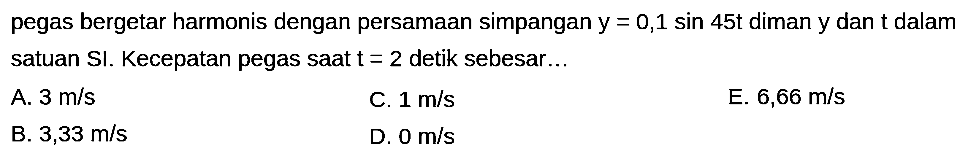 pegas bergetar harmonis dengan persamaan simpangan  y=0,1 sin 45 t  diman  y  dan  t  dalam satuan SI. Kecepatan pegas saat  t=2  detik sebesar...
A.  3 m / s 
C.  1 m / s 
E.  6,66 m / s 
B.  3,33 m / s 
D.  0 m / s 