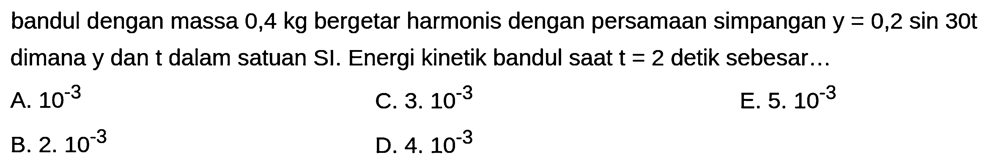 bandul dengan massa 0,4 kg bergetar harmonis dengan persamaan simpangan  y=0,2 sin 30 t  dimana  y  dan  t  dalam satuan SI. Energi kinetik bandul saat  t=2  detik sebesar...
A.  10^(-3) 
C.  3.10^(-3) 
E.  5.10^(-3) 
B.  2.10^(-3) 
D.  4.10^(-3) 