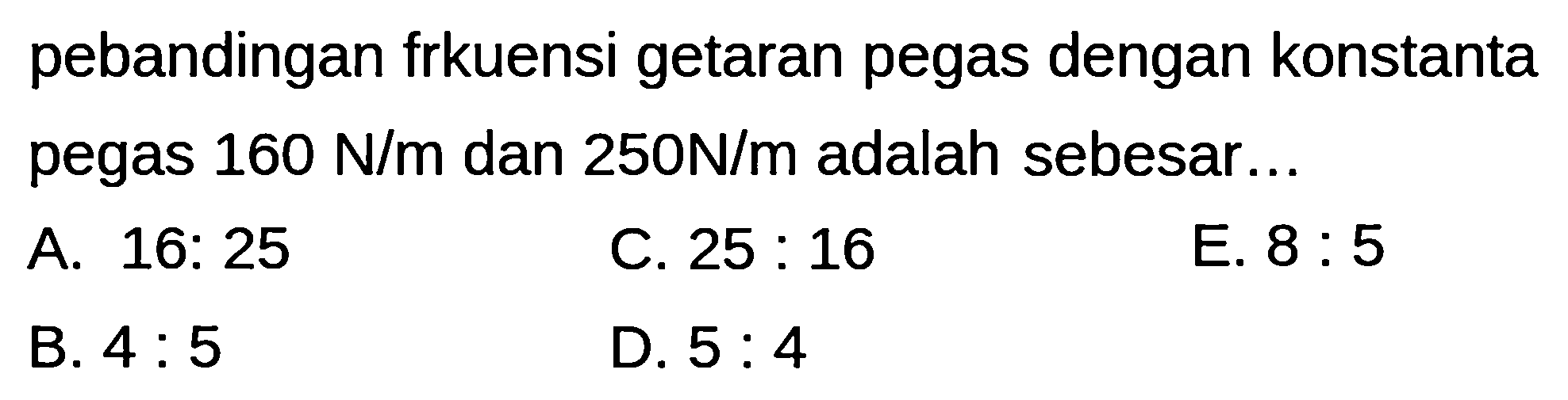 pebandingan frkuensi getaran pegas dengan konstanta pegas  160 ~N / m  dan  250 ~N / m  adalah sebesar...
A. 16: 25
C.  25: 16 
E.  8: 5 
B.  4: 5 
D.  5: 4 