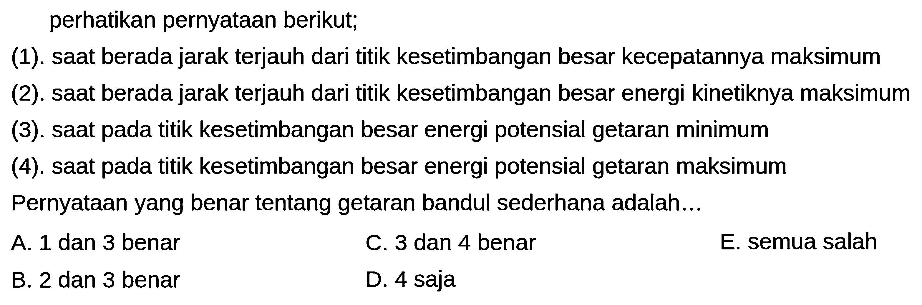 perhatikan pernyataan berikut;
(1). saat berada jarak terjauh dari titik kesetimbangan besar kecepatannya maksimum
(2). saat berada jarak terjauh dari titik kesetimbangan besar energi kinetiknya maksimum
(3). saat pada titik kesetimbangan besar energi potensial getaran minimum
(4). saat pada titik kesetimbangan besar energi potensial getaran maksimum
Pernyataan yang benar tentang getaran bandul sederhana adalah...