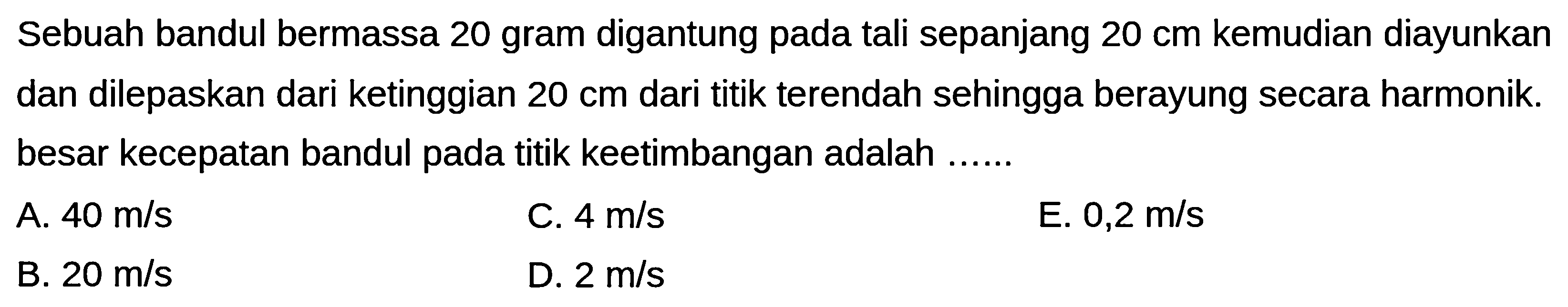 Sebuah bandul bermassa 20 gram digantung pada tali sepanjang  20 cm  kemudian diayunkan dan dilepaskan dari ketinggian  20 cm  dari titik terendah sehingga berayung secara harmonik. besar kecepatan bandul pada titik keetimbangan adalah ......
A.  40 m / s 
C.  4 m / s 
E.  0,2 m / s 
B.  20 m / s 
D.  2 m / s 