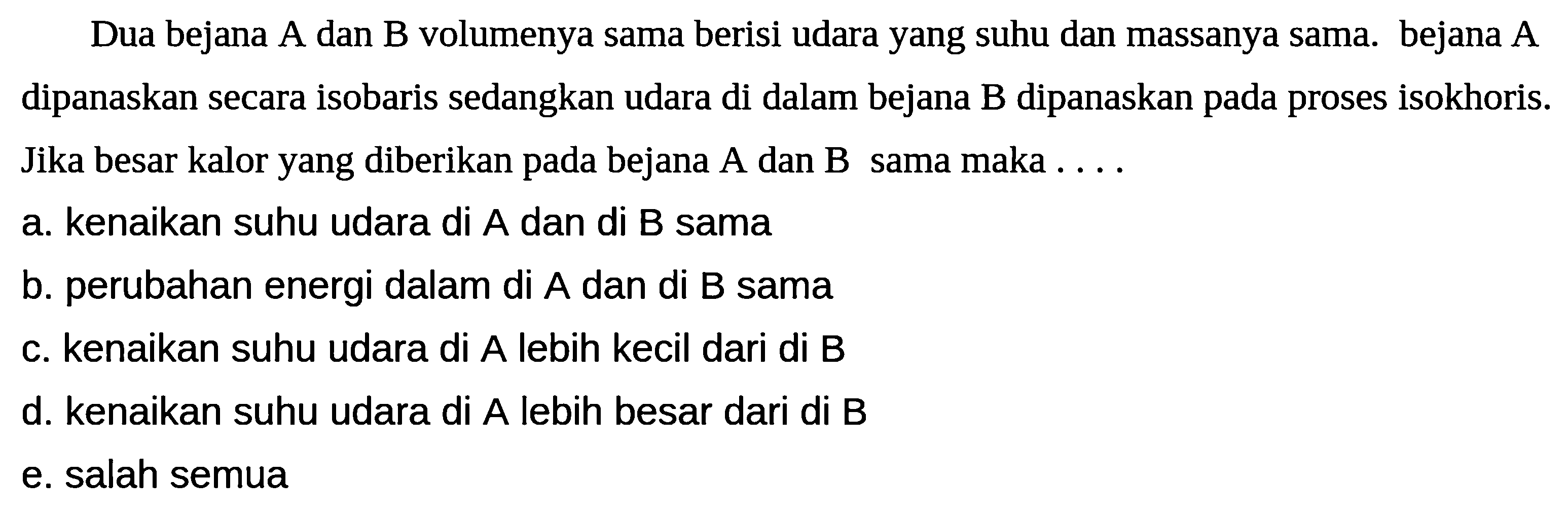 Dua bejana A dan B volumenya sama berisi udara yang suhu dan massanya sama. bejana A dipanaskan secara isobaris sedangkan udara di dalam bejana B dipanaskan pada proses isokhoris. Jika besar kalor yang diberikan pada bejana A dan B sama maka . ...
a. kenaikan suhu udara di  A  dan di  B  sama
b. perubahan energi dalam di A dan di B sama
c. kenaikan suhu udara di A lebih kecil dari di B
d. kenaikan suhu udara di  A  lebih besar dari di  B 
e. salah semua