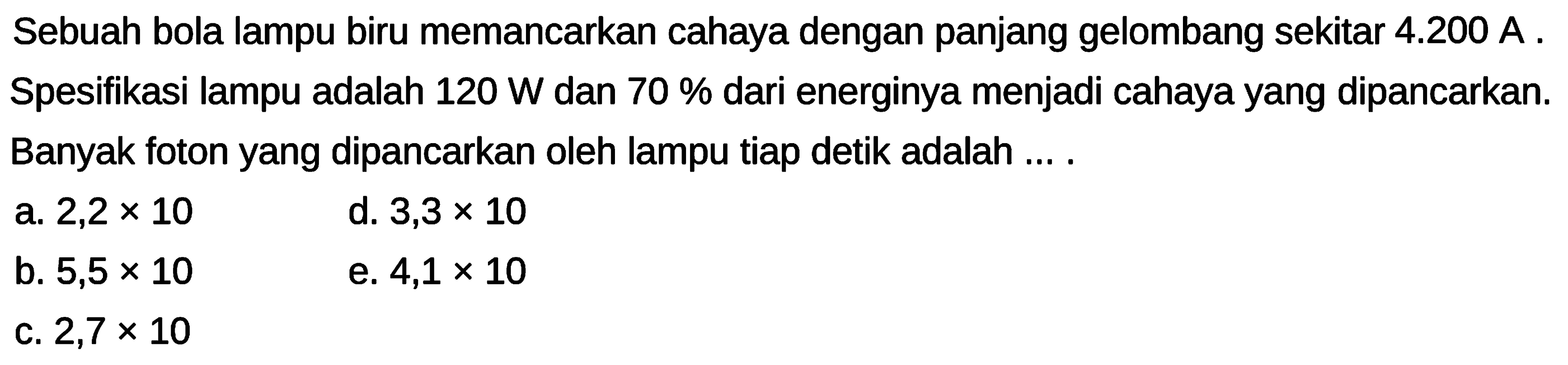 Sebuah bola lampu biru memancarkan cahaya dengan panjang gelombang sekitar  4.200 A. Spesifikasi lampu adalah  120 W  dan  70 %  dari energinya menjadi cahaya yang dipancarkan. Banyak foton yang dipancarkan oleh lampu tiap detik adalah ... .
a.  2,2 x 10 
d.  3,3 x 10 
b.  5,5 x 10 
e.  4,1 x 10 
c.  2,7 x 10 