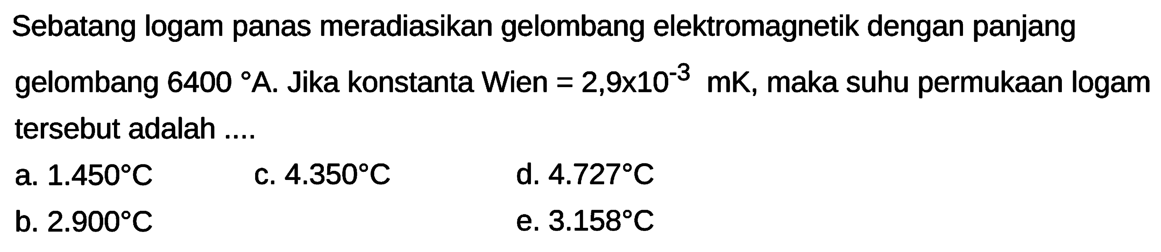 Sebatang logam panas meradiasikan gelombang elektromagnetik dengan panjang gelombang  6400 A . Jika konstanta Wien  =2,9 x 10^{-3} \mathrm{mK} , maka suhu permukaan logam tersebut adalah ....
a.  1.450 C 
c.  4.350 C 
d.  4.727 C 
b.  2.900 C 
e.  3.158 C 