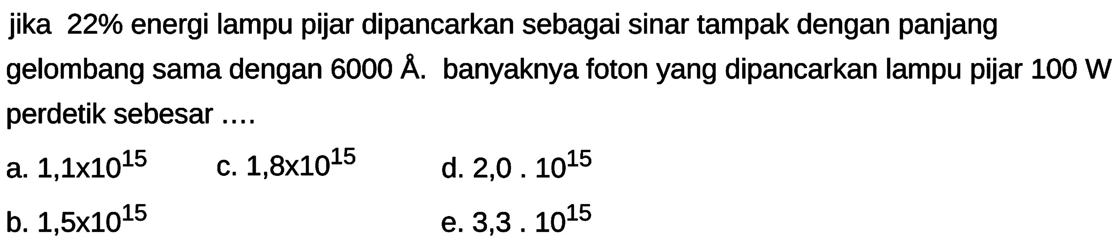 jika 22% energi lampu pijar dipancarkan sebagai sinar tampak dengan panjang gelombang sama dengan  6000 A . banyaknya foton yang dipancarkan lampu pijar  100 W  perdetik sebesar ....
a.  1,1 x 10^{15} 
c.  1,8 x 10^{15} 
d.  2,0 . 10^{15} 
b.  1,5 x 10^{15} 
e.  3,3 . 10^{15} 