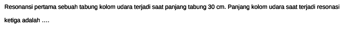 Resonansi pertama sebuah tabung kolom udara terjadi saat panjang tabung  30 cm . Panjang kolom udara saat terjadi resonasi ketiga adalah ....