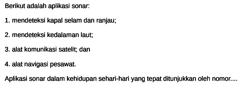 Berikut adalah aplikasi sonar:
1. mendeteksi kapal selam dan ranjau;
2. mendeteksi kedalaman laut;
3. alat komunikasi satelit; dan
4. alat navigasi pesawat.
Aplikasi sonar dalam kehidupan sehari-hari yang tepat ditunjukkan oleh nomor....