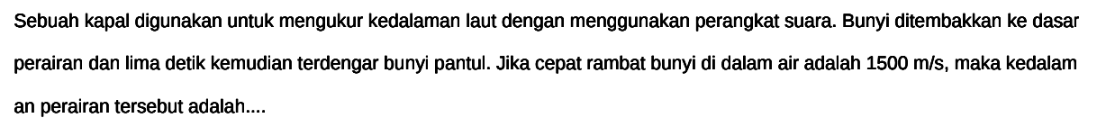 Sebuah kapal digunakan untuk mengukur kedalaman laut dengan menggunakan perangkat suara. Bunyi ditembakkan ke dasar perairan dan lima detik kemudian terdengar bunyi pantul. Jika cepat rambat bunyi di dalam air adalah 1500 m/s, maka kedalam an perairan tersebut adalah....