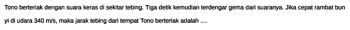 Tono berteriak dengan suara keras di sekitar tebing. Tiga detik kemudian terdengar gema dari suaranya. Jika cepat rambat bun yi di udara  340 m / s , maka jarak tebing dari tempat Tono berteriak adalah ....