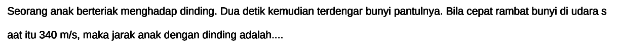 Seorang anak berteriak menghadap dinding. Dua detik kemudian terdengar bunyi pantulnya. Bila cepat rambat bunyi di udara s At itu  340 m / s , maka jarak anak dengan dinding adalah....