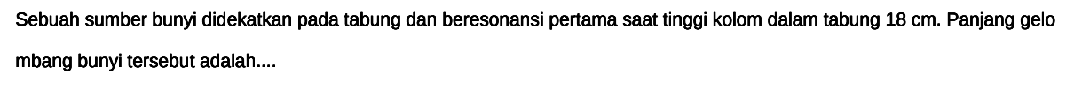 Sebuah sumber bunyi didekatkan pada tabung dan beresonansi pertama sAt tinggi kolom dalam tabung  18 cm . Panjang gelo mbang bunyi tersebut adalah....