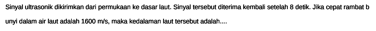 Sinyal ultrasonik dikirimkan dari permukAn ke dasar laut. Sinyal tersebut diterima kembali setelah 8 detik. Jika cepat rambat b unyi dalam air laut adalah  1600 m / s , maka kedalaman laut tersebut adalah....