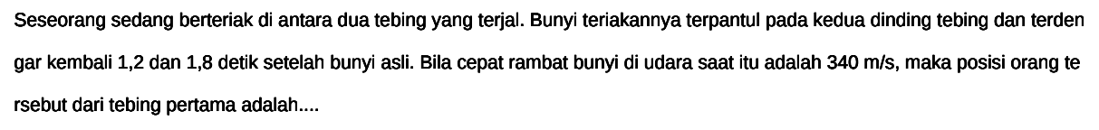 Seseorang sedang berteriak di antara dua tebing yang terjal. Bunyi teriakannya terpantul pada kedua dinding tebing dan terden gar kembali 1,2 dan 1,8 detik setelah bunyi asli. Bila cepat rambat bunyi di udara saat itu adalah 340 m/s, maka posisi orang te rsebut dari tebing pertama adalah....