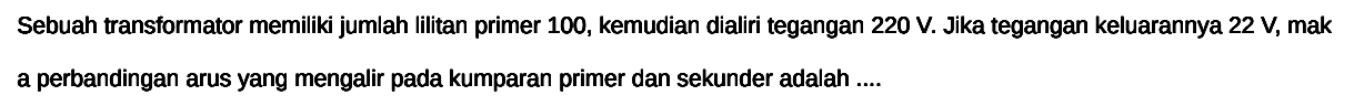 Sebuah transformator memiliki jumlah lilitan primer 100, kemudian dialiri tegangan 220 V. Jika tegangan keluarannya 22 V, mak a perbandingan arus yang mengalir pada kumparan primer dan sekunder adalah ....