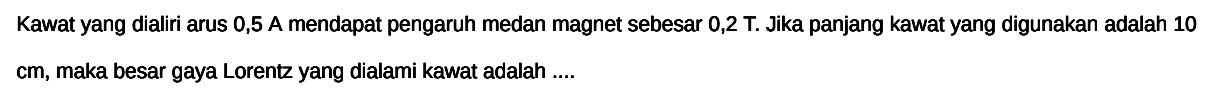 Kawat yang dialiri arus  0,5 A mendapat pengaruh medan magnet sebesar  0,2 \mathrm{~T} . Jika panjang kawat yang digunakan adalah 10  cm , maka besar gaya Lorentz yang dialami kawat adalah ....