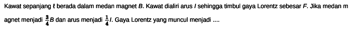 Kawat sepanjang  l  berada dalam medan magnet  B . Kawat dialiri arus  I  sehingga timbul gaya Lorentz sebesar  F .  Jika medan  m  agnet menjadi  (3)/(4) B  dan arus menjadi  1/4  I. Gaya Lorentz yang muncul menjadi ....