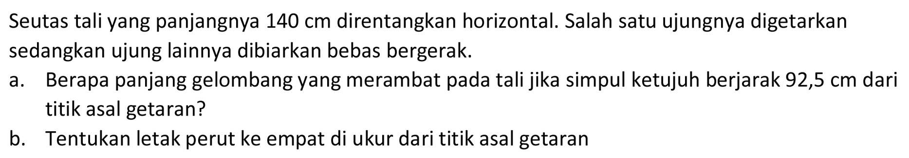 Seutas tali yang panjangnya  140 cm  direntangkan horizontal. Salah satu ujungnya digetarkan sedangkan ujung lainnya dibiarkan bebas bergerak.
a. Berapa panjang gelombang yang merambat pada tali jika simpul ketujuh berjarak  92,5 cm  dari titik asal getaran?
b. Tentukan letak perut ke empat di ukur dari titik asal getaran