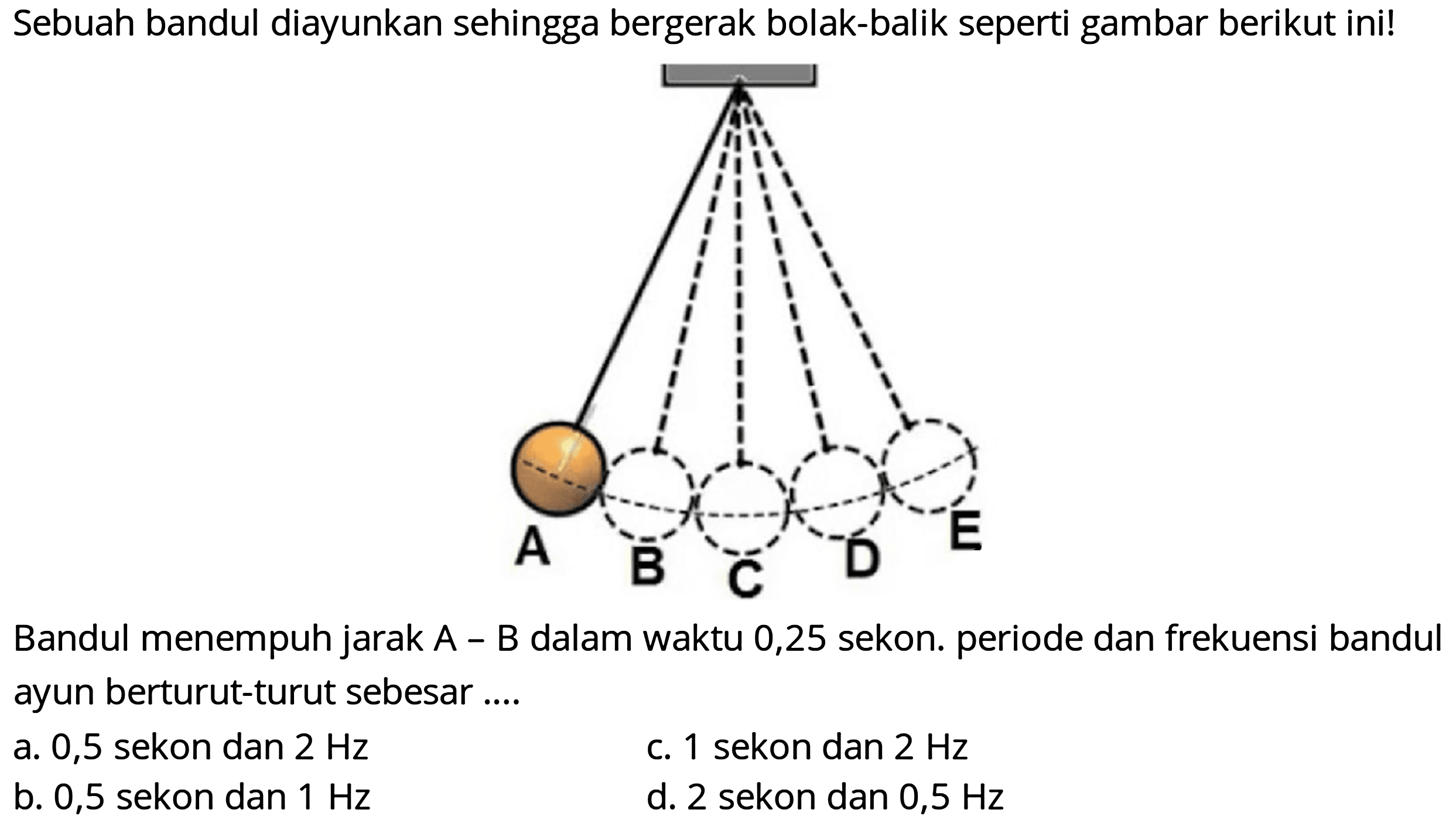 Sebuah bandul diayunkan sehingga bergerak bolak-balik seperti gambar berikut ini!
Bandul menempuh jarak A - B dalam waktu 0,25 sekon. periode dan frekuensi bandul ayun berturut-turut sebesar ....
a. 0,5 sekon dan  2 Hz 
c. 1 sekon dan  2 Hz 
b. 0,5 sekon dan  1 Hz 
d. 2 sekon dan  0,5 Hz 