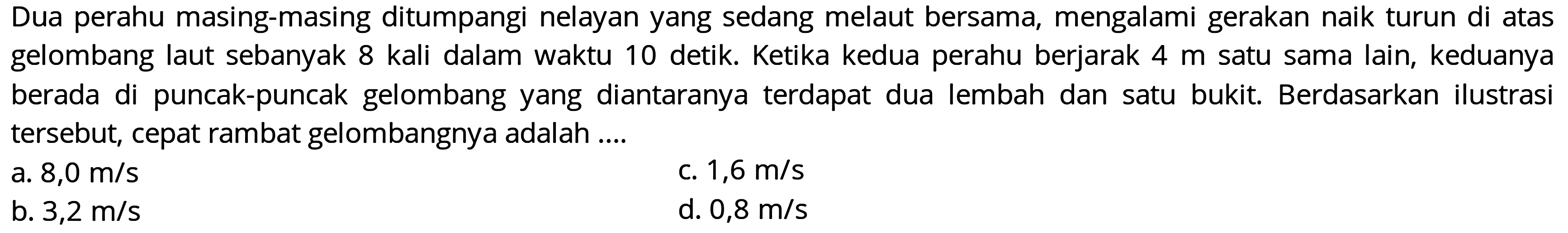 Dua perahu masing-masing ditumpangi nelayan yang sedang melaut bersama, mengalami gerakan naik turun di atas gelombang laut sebanyak 8 kali dalam waktu 10 detik. Ketika kedua perahu berjarak  4 m  satu sama lain, keduanya berada di puncak-puncak gelombang yang diantaranya terdapat dua lembah dan satu bukit. Berdasarkan ilustrasi tersebut, cepat rambat gelombangnya adalah....
a.  8,0 m / s 
c.  1,6 m / s 
b.  3,2 m / s 
d.  0,8 m / s 