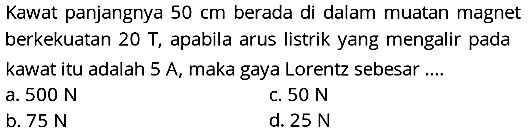 Kawat panjangnya  50 cm  berada di dalam muatan magnet berkekuatan  20 \mathrm{~T} , apabila arus listrik yang mengalir pada kawat itu adalah 5 A, maka gaya Lorentz sebesar ....
a.  500 N 
c.  50 N 
b.  75 N 
d.  25 N 