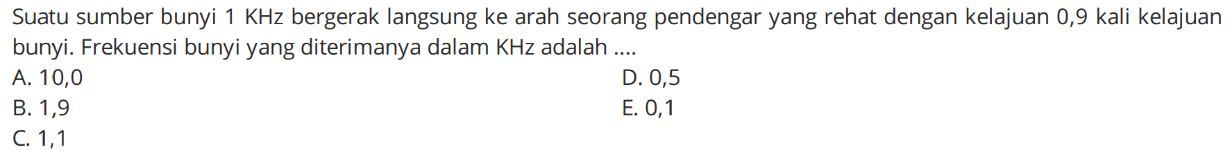 Suatu sumber bunyi  1 KHz  bergerak langsung ke arah seorang pendengar yang rehat dengan kelajuan 0,9 kali kelajuan bunyi. Frekuensi bunyi yang diterimanya dalam KHz adalah ....
A. 10,0
D. 0,5
B. 1,9
E. 0,1
C. 1,1