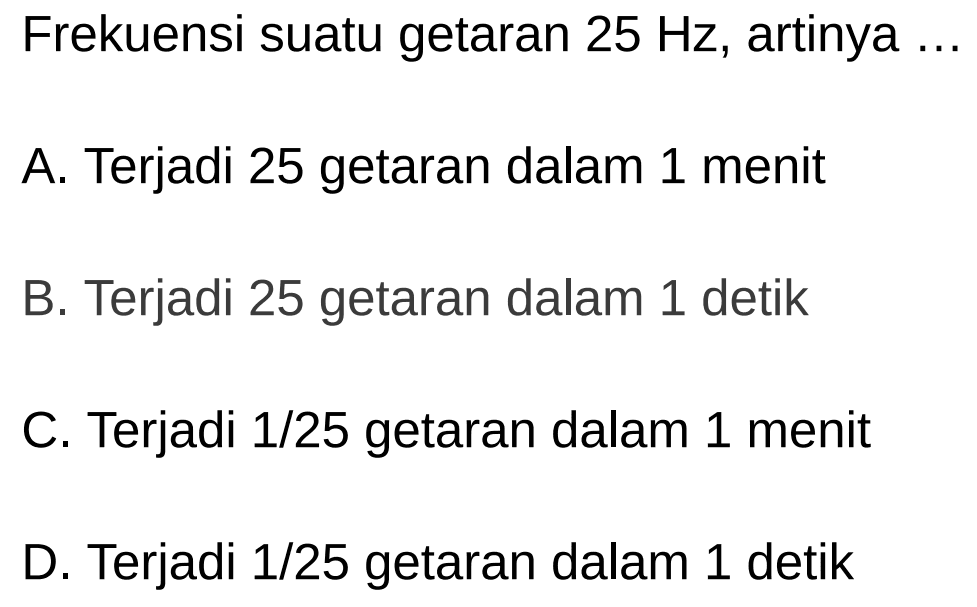 Frekuensi suatu getaran  25 Hz , artinya  .... 
A. Terjadi 25 getaran dalam 1 menit
B. Terjadi 25 getaran dalam 1 detik
C. Terjadi  1 / 25  getaran dalam 1 menit
D. Terjadi  1 / 25  getaran dalam 1 detik