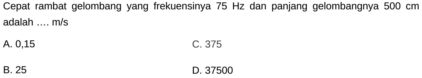 Cepat rambat gelombang yang frekuensinya  75 Hz  dan panjang gelombangnya  500 cm  adalah ....  m / s 
A. 0,15
C. 375
B. 25
D. 37500