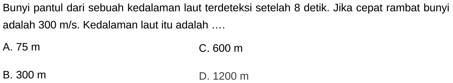 Bunyi pantul dari sebuah kedalaman laut terdeteksi setelah 8 detik. Jika cepat rambat bunyi adalah  300 m / s . Kedalaman laut itu adalah ....
A.  75 m 
C.  600 m 
B.  300 m 
D.  1200 m 