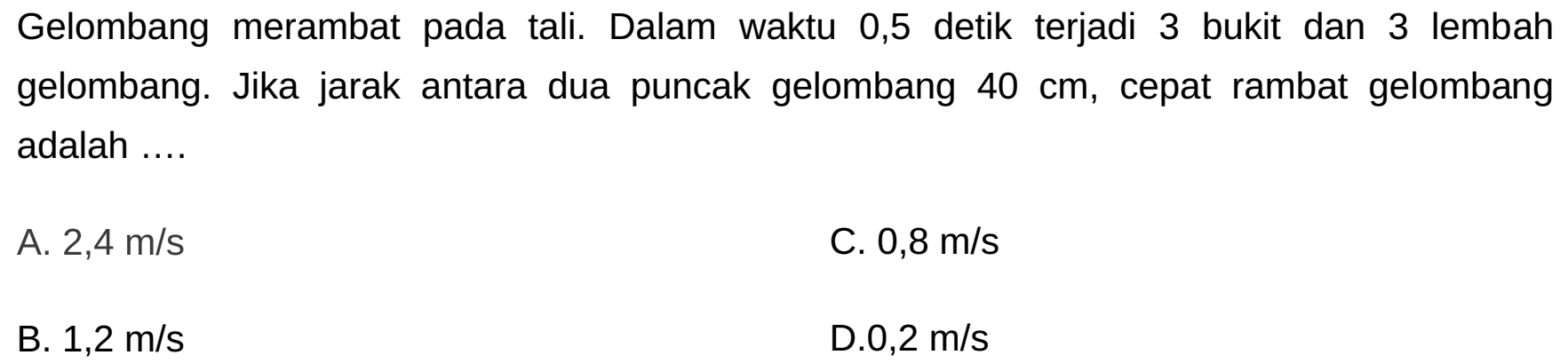 Gelombang merambat pada tali. Dalam waktu 0,5 detik terjadi 3 bukit dan 3 lembah gelombang. Jika jarak antara dua puncak gelombang  40 cm , cepat rambat gelombang adalah ....
A.  2,4 m / s 
C.  0,8 m / s 
B.  1,2 m / s 
D.0,2 m/s