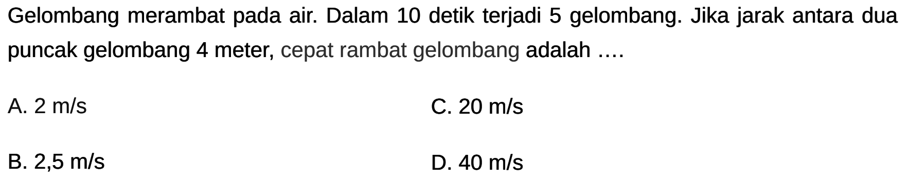 Gelombang merambat pada air. Dalam 10 detik terjadi 5 gelombang. Jika jarak antara dua puncak gelombang 4 meter, cepat rambat gelombang adalah ....
A.  2 m / s 
C.  20 m / s 
B.  2,5 m / s 
D.  40 m / s 