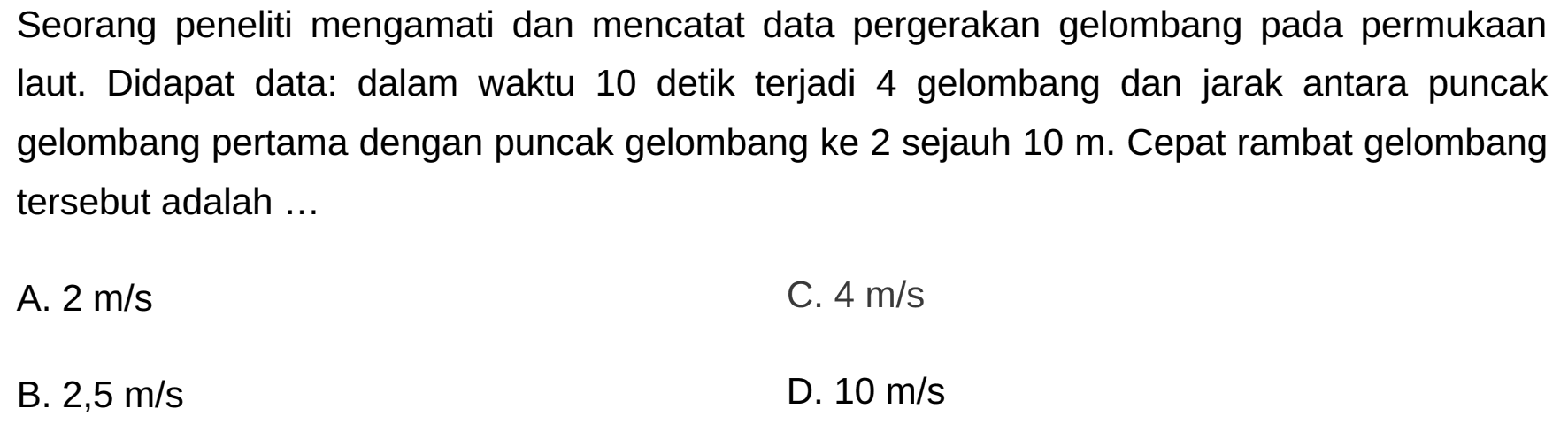 Seorang peneliti mengamati dan mencatat data pergerakan gelombang pada permukaan laut. Didapat data: dalam waktu 10 detik terjadi 4 gelombang dan jarak antara puncak gelombang pertama dengan puncak gelombang ke 2 sejauh  10 m . Cepat rambat gelombang tersebut adalah ...
A.  2 m / s 
C.  4 m / s 
B.  2,5 m / s 
D.  10 m / s 