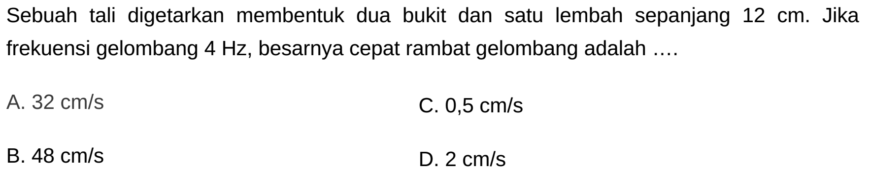 Sebuah tali digetarkan membentuk dua bukit dan satu lembah sepanjang  12 cm . Jika frekuensi gelombang  4 Hz , besarnya cepat rambat gelombang adalah ....
A.  32 cm / s 
C.  0,5 cm / s 
B.  48 cm / s 
D.  2 cm / s 