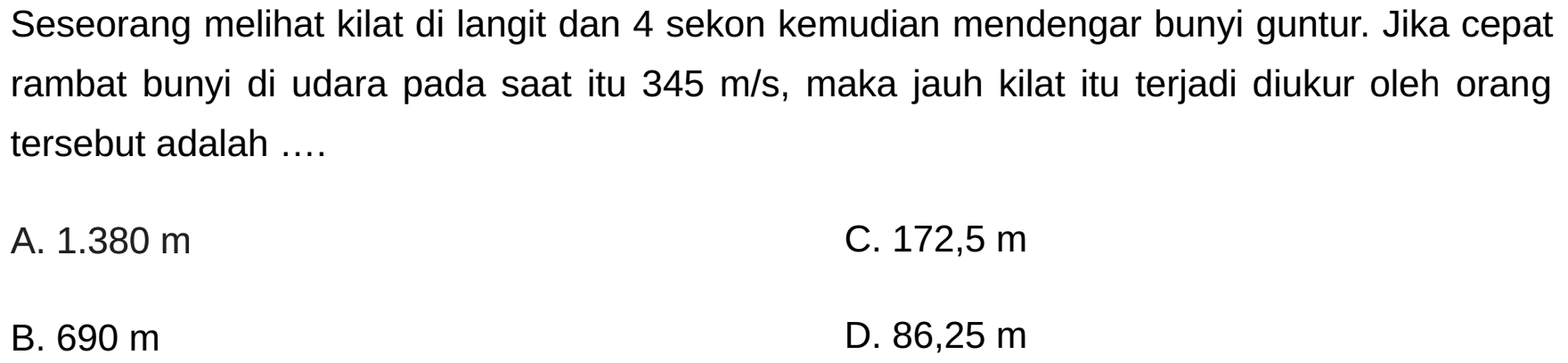 Seseorang melihat kilat di langit dan 4 sekon kemudian mendengar bunyi guntur. Jika cepat rambat bunyi di udara pada saat itu  345 m / s , maka jauh kilat itu terjadi diukur oleh orang tersebut adalah ....
A.  1.380 m 
C.  172,5 m 
B.  690 m 
D.  86,25 m 