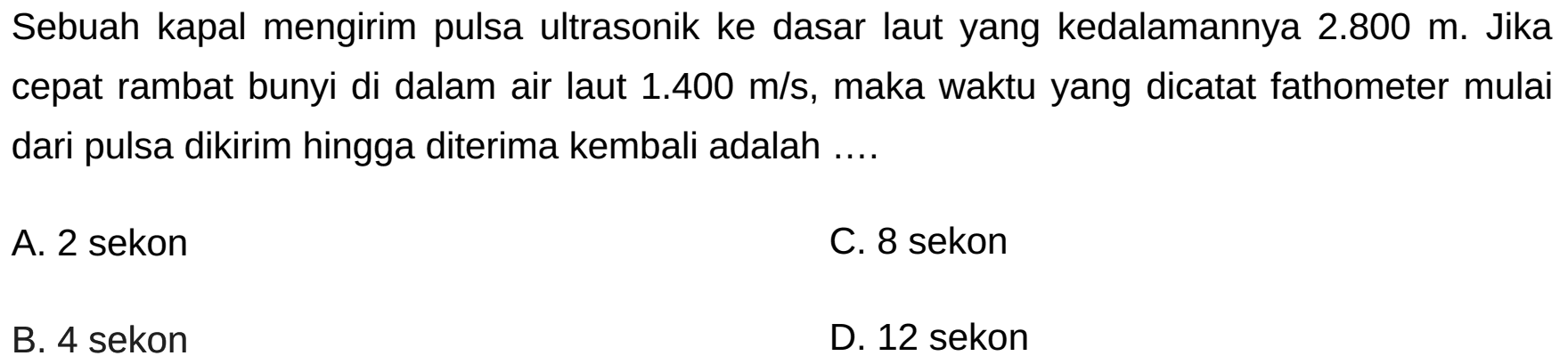 Sebuah kapal mengirim pulsa ultrasonik ke dasar laut yang kedalamannya  2.800 m . Jika cepat rambat bunyi di dalam air laut  1.400 m / s , maka waktu yang dicatat fathometer mulai dari pulsa dikirim hingga diterima kembali adalah ....
A. 2 sekon
C. 8 sekon
B. 4 sekon
D. 12 sekon