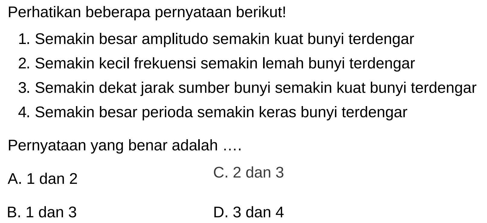 Perhatikan beberapa pernyatAn berikut!
1. Semakin besar amplitudo semakin kuat bunyi terdengar
2. Semakin kecil frekuensi semakin lemah bunyi terdengar
3. Semakin dekat jarak sumber bunyi semakin kuat bunyi terdengar
4. Semakin besar perioda semakin keras bunyi terdengar
PernyatAn yang benar adalah ....
A. 1 dan 2
C. 2 dan 3
B. 1 dan 3
D. 3 dan 4