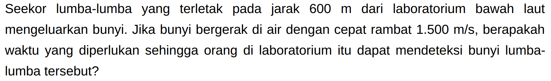 Seekor lumba-lumba yang terletak pada jarak  600 m  dari laboratorium bawah laut mengeluarkan bunyi. Jika bunyi bergerak di air dengan cepat rambat  1.500 m / s , berapakah waktu yang diperlukan sehingga orang di laboratorium itu dapat mendeteksi bunyi lumbalumba tersebut?